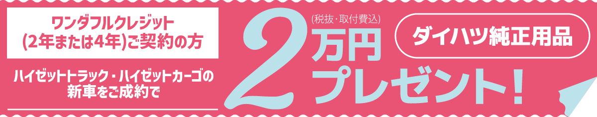 ワンダフルクレジット(2年または4年)ご契約の方、ハイゼットトラック・ハイゼットカーゴの新車をご成約で、ダイハツ純正用品2万円分(税抜・取付費込)プレゼント!